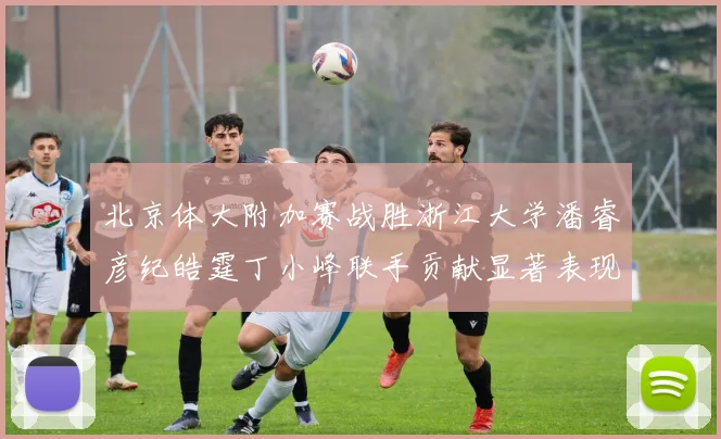 北京体大附加赛战胜浙江大学潘睿彦纪皓霆丁小峰联手贡献显著表现