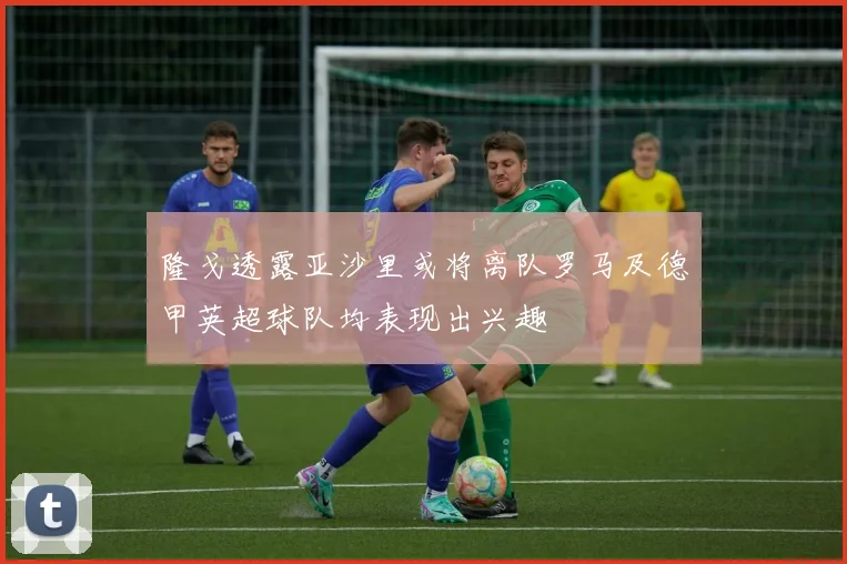 隆戈透露亚沙里或将离队罗马及德甲英超球队均表现出兴趣