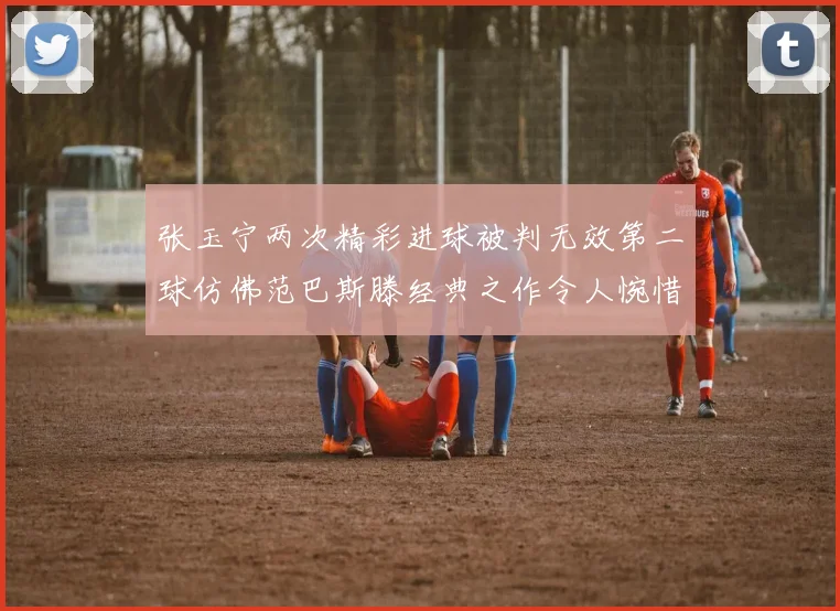张玉宁两次精彩进球被判无效第二球仿佛范巴斯滕经典之作令人惋惜
