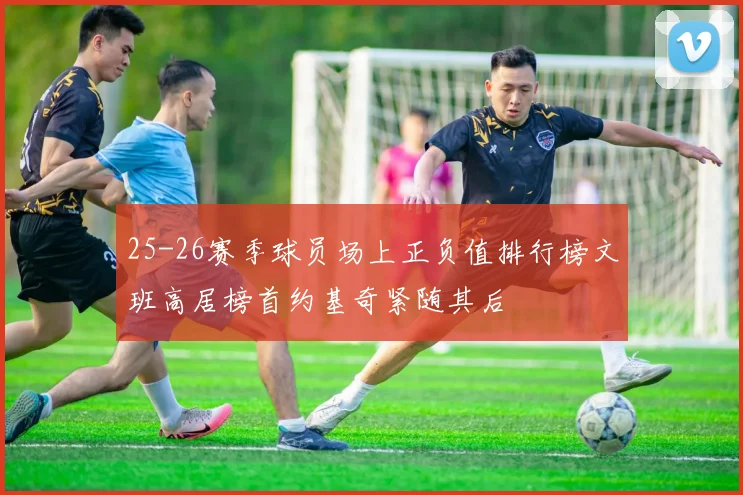 25-26赛季球员场上正负值排行榜文班高居榜首约基奇紧随其后