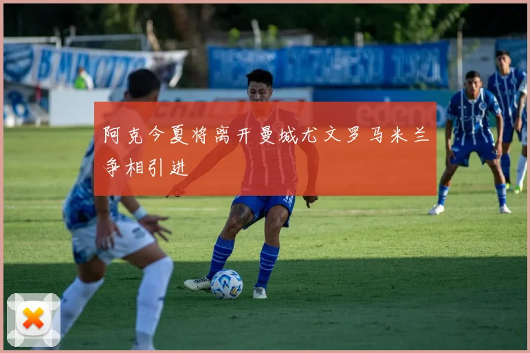 阿克今夏将离开曼城尤文罗马米兰争相引进