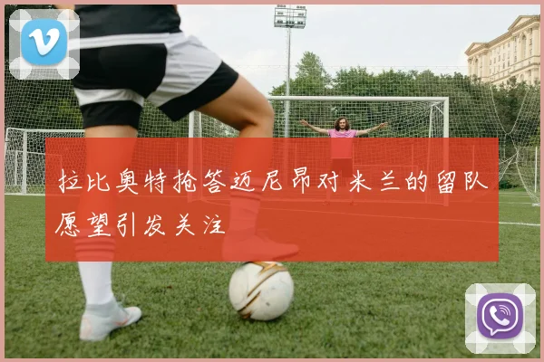 拉比奥特抢答迈尼昂对米兰的留队愿望引发关注